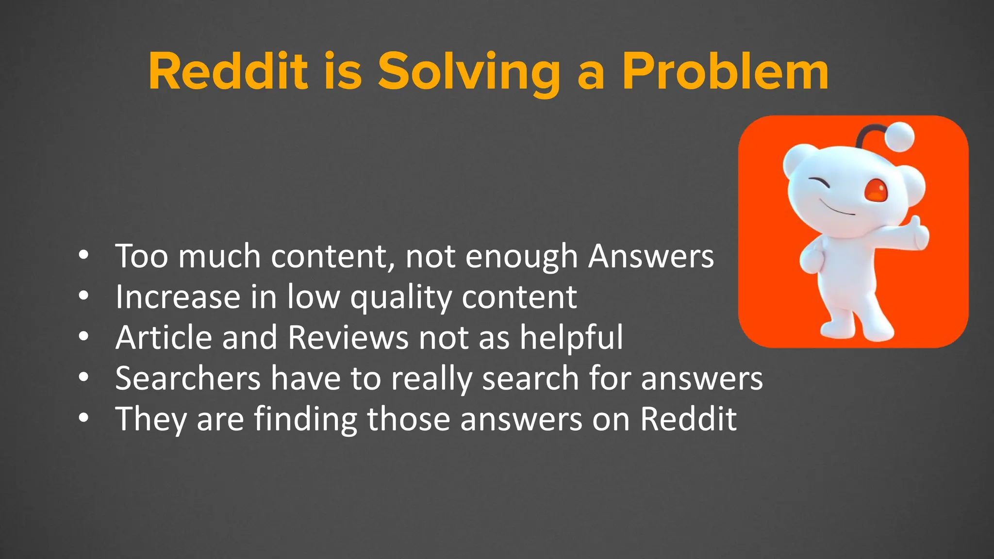 Reddit
• Too much content, not enough Answers
• Increase in low quality content
• Article and Reviews not as helpful
• Searchers have to really search for answers
• They are finding those answers on Reddit
Reddit is Solving a Problem
 