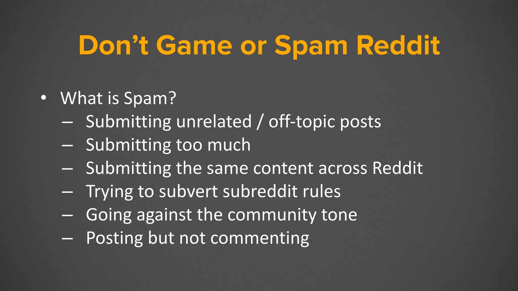 Don’t Game or Spam Reddit
• What is Spam?
– Submitting unrelated / off-topic posts
– Submitting too much
– Submitting the same content across Reddit
– Trying to subvert subreddit rules
– Going against the community tone
– Posting but not commenting
 