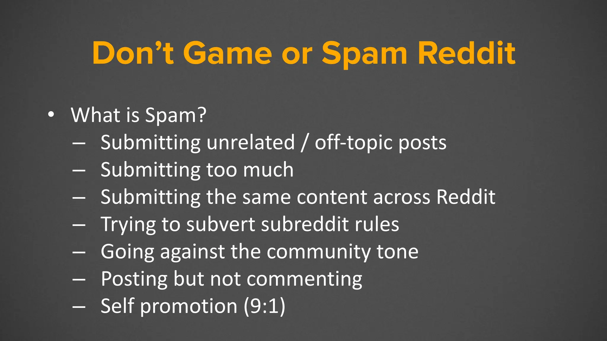 Don’t Game or Spam Reddit
• What is Spam?
– Submitting unrelated / off-topic posts
– Submitting too much
– Submitting the same content across Reddit
– Trying to subvert subreddit rules
– Going against the community tone
– Posting but not commenting
– Self promotion (9:1)
 