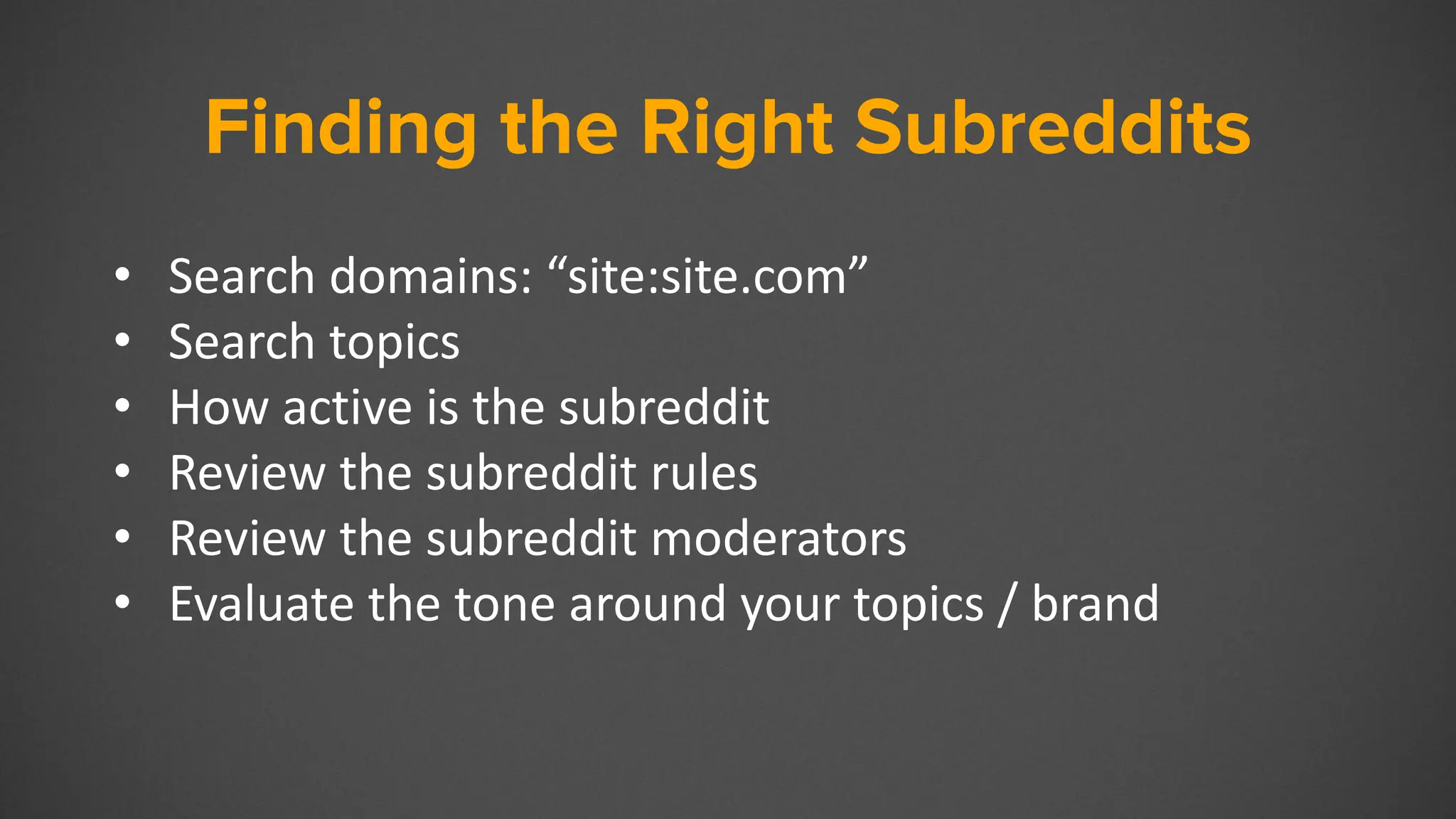 Finding the Right Subreddits
• Search domains: “site:site.com”
• Search topics
• How active is the subreddit
• Review the subreddit rules
• Review the subreddit moderators
• Evaluate the tone around your topics / brand
 