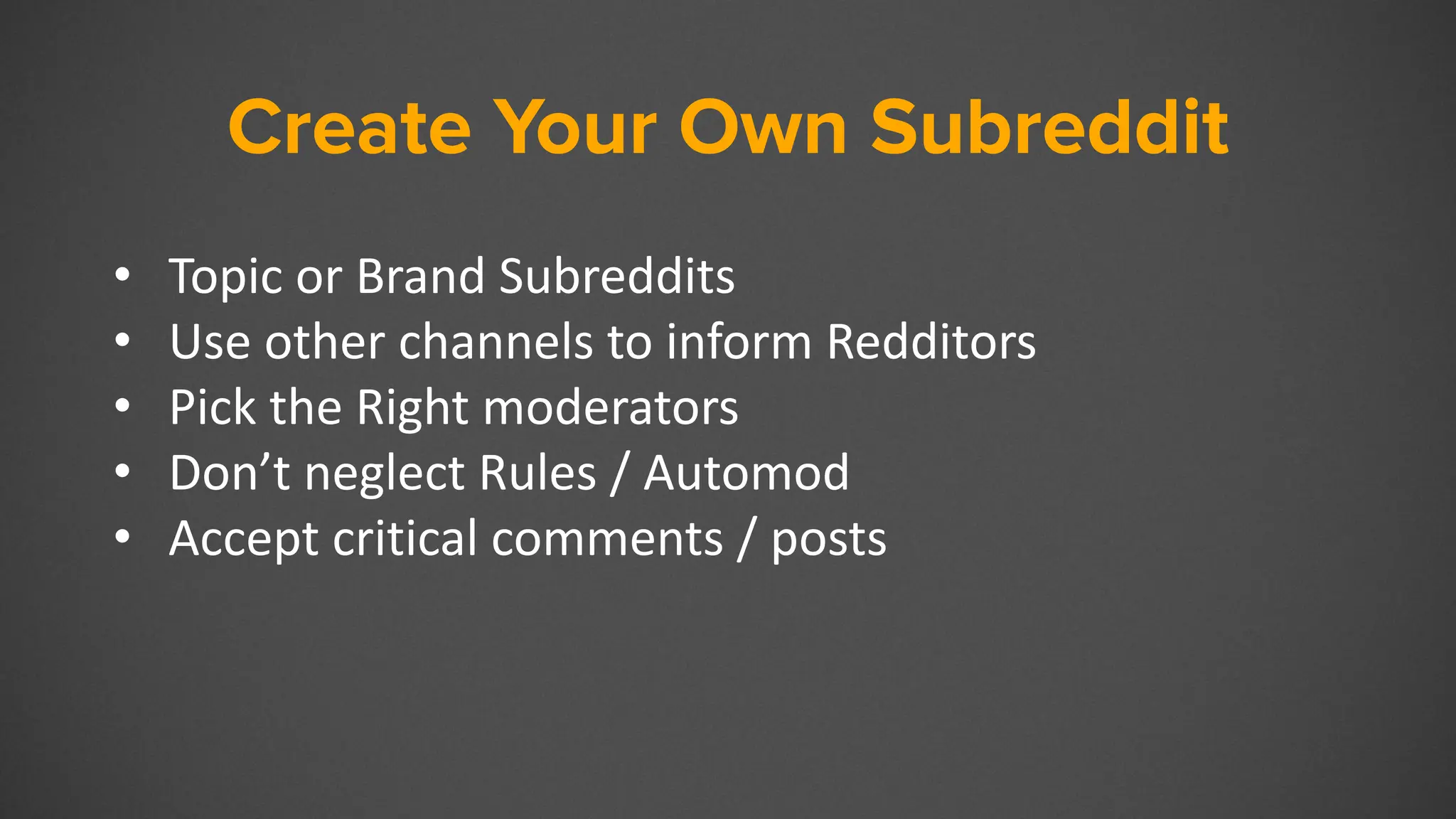 Create Your Own Subreddit
• Topic or Brand Subreddits
• Use other channels to inform Redditors
• Pick the Right moderators
• Don’t neglect Rules / Automod
• Accept critical comments / posts
 