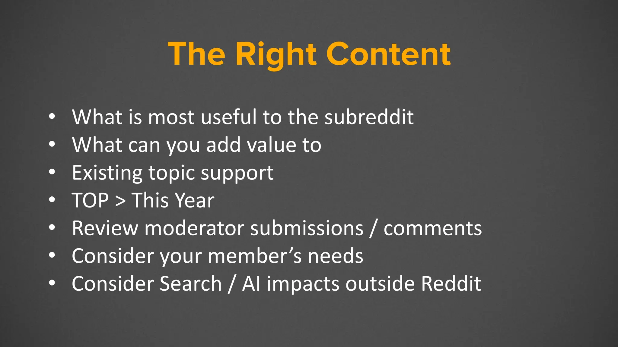 The Right Content
• What is most useful to the subreddit
• What can you add value to
• Existing topic support
• TOP > This Year
• Review moderator submissions / comments
• Consider your member’s needs
• Consider Search / AI impacts outside Reddit
 