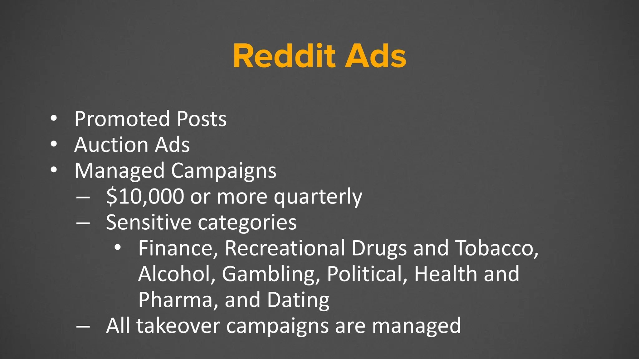 Reddit Ads
• Promoted Posts
• Auction Ads
• Managed Campaigns
– $10,000 or more quarterly
– Sensitive categories
• Finance, Recreational Drugs and Tobacco,
Alcohol, Gambling, Political, Health and
Pharma, and Dating
– All takeover campaigns are managed
 