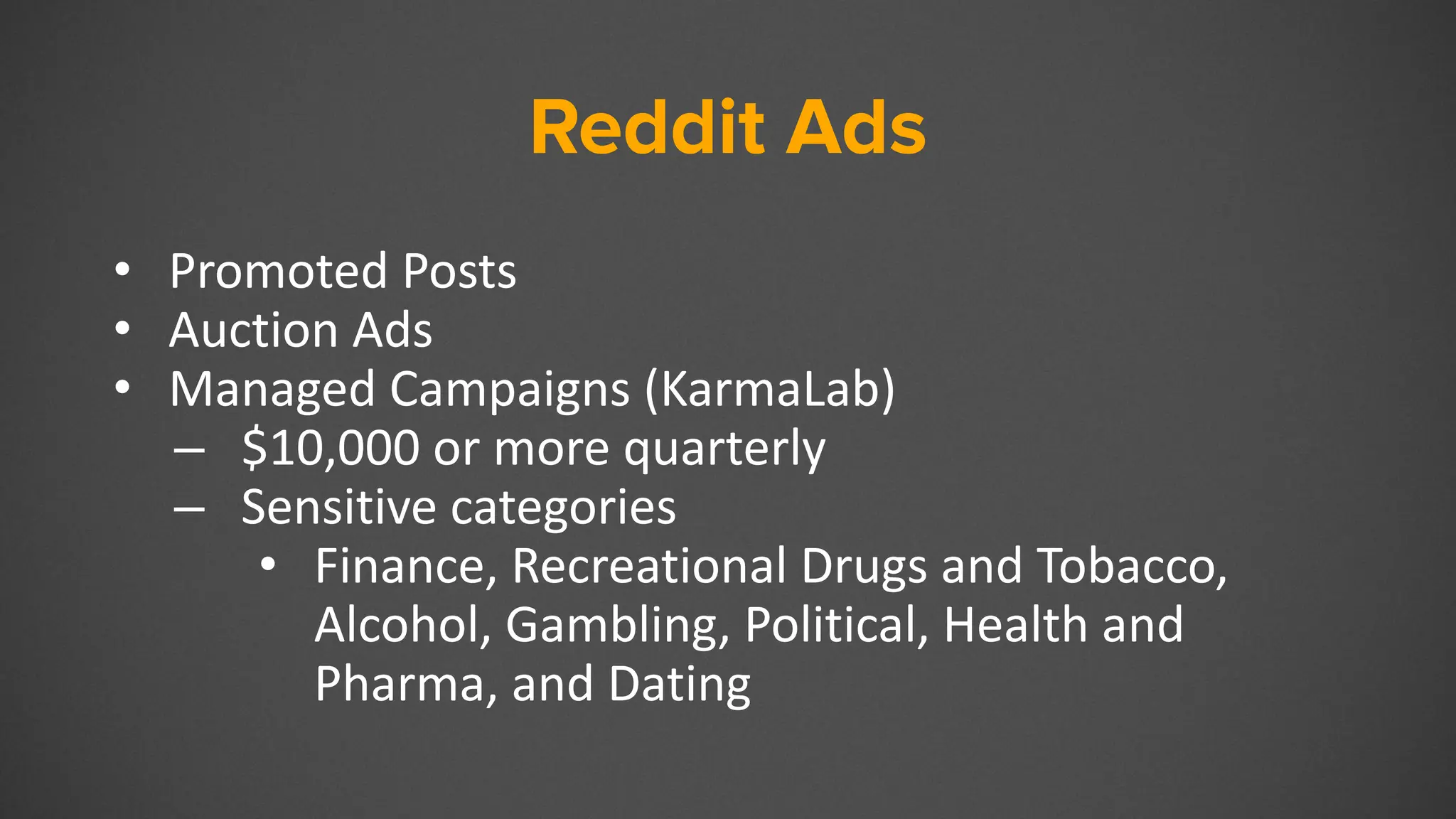 Reddit Ads
• Promoted Posts
• Auction Ads
• Managed Campaigns (KarmaLab)
– $10,000 or more quarterly
– Sensitive categories
• Finance, Recreational Drugs and Tobacco,
Alcohol, Gambling, Political, Health and
Pharma, and Dating
 