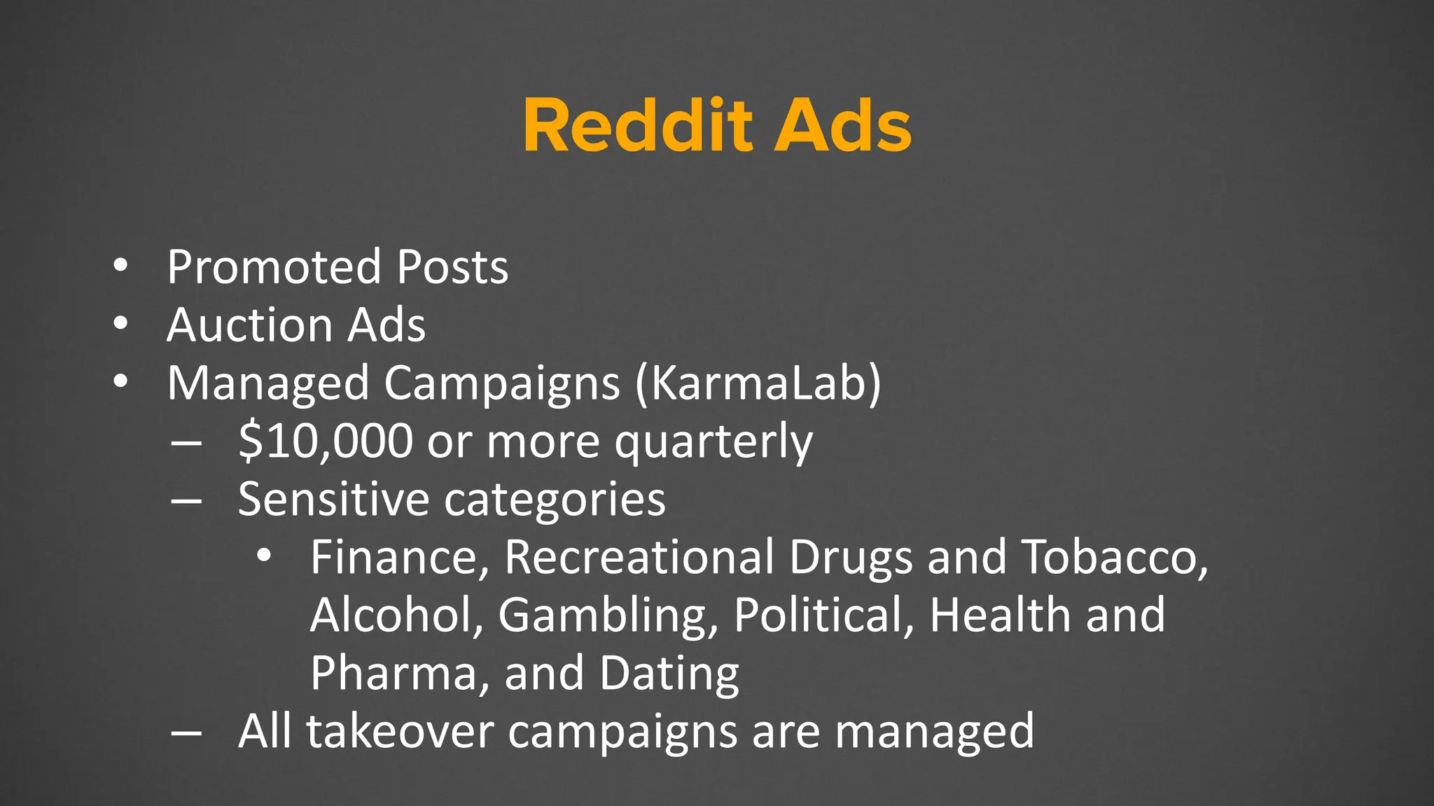 Reddit Ads
• Promoted Posts
• Auction Ads
• Managed Campaigns (KarmaLab)
– $10,000 or more quarterly
– Sensitive categories
• Finance, Recreational Drugs and Tobacco,
Alcohol, Gambling, Political, Health and
Pharma, and Dating
– All takeover campaigns are managed
 