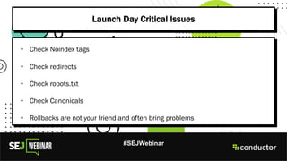 #SEJWebinar
Launch Day Critical Issues
• Check Noindex tags
• Check redirects
• Check robots.txt
• Check Canonicals
• Rollbacks are not your friend and often bring problems
 