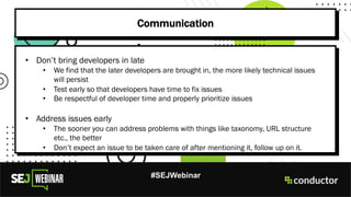 #SEJWebinar
Communication
• Don’t bring developers in late
• We find that the later developers are brought in, the more likely technical issues
will persist
• Test early so that developers have time to fix issues
• Be respectful of developer time and properly prioritize issues
• Address issues early
• The sooner you can address problems with things like taxonomy, URL structure
etc., the better
• Don’t expect an issue to be taken care of after mentioning it, follow up on it.
 