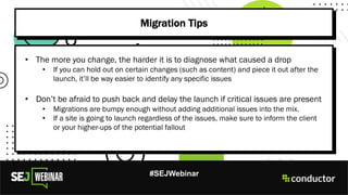#SEJWebinar
Migration Tips
• The more you change, the harder it is to diagnose what caused a drop
• If you can hold out on certain changes (such as content) and piece it out after the
launch, it’ll be way easier to identify any specific issues
• Don’t be afraid to push back and delay the launch if critical issues are present
• Migrations are bumpy enough without adding additional issues into the mix.
• If a site is going to launch regardless of the issues, make sure to inform the client
or your higher-ups of the potential fallout
 