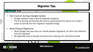 #SEJWebinar
Migration Tips
• Don’t launch during a Google Update
• Google updates make it hard to diagnose problems
• If one is coming up that they alert you to, pushing back the launch can make it
easier to identify how the migration impacted things
• Avoid Phased Migrations
• While Google now says they can handle phased migrations, we often see problems
with this approach
• Be especially wary of phased launches when dealing with international sites
 