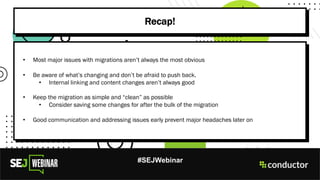 #SEJWebinar
Recap!
• Most major issues with migrations aren’t always the most obvious
• Be aware of what’s changing and don’t be afraid to push back.
• Internal linking and content changes aren’t always good
• Keep the migration as simple and “clean” as possible
• Consider saving some changes for after the bulk of the migration
• Good communication and addressing issues early prevent major headaches later on
 