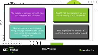 #SEJWebinar
The majority of teams we work with have
zero experience with migrations
Roughly half the migrations we see
involve moving to a JS framework
Nearly everyone is worried about
losing rankings and traffic and usually
there isn’t a full plan in place to
mitigate risk
Most migrations are around 4-6
months, leaving teams feeling rushed
 