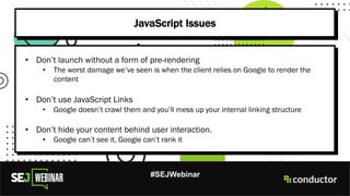 #SEJWebinar
JavaScript Issues
• Don’t launch without a form of pre-rendering
• The worst damage we’ve seen is when the client relies on Google to render the
content
• Don’t use JavaScript Links
• Google doesn’t crawl them and you’ll mess up your internal linking structure
• Don’t hide your content behind user interaction.
• Google can’t see it, Google can’t rank it
 