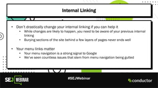 #SEJWebinar
Internal Linking
• Don’t drastically change your internal linking if you can help it
• While changes are likely to happen, you need to be aware of your previous internal
linking
• Burying sections of the site behind a few layers of pages never ends well
• Your menu links matter
• Your menu navigation is a strong signal to Google
• We’ve seen countless issues that stem from menu navigation being gutted
 