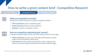 18
How to write a great content brief : Competitive Research
User Needs Research SEO Optimized Outline
Competitive Research
What are competitors covering?
Identify list of topics/sub-topics covered by competitor websites
• Titles and Headers used on competitor pages
• Popular Questions that the content addresses
• Subtopics covered in competitor content
How are competitors optimizing their content?
Leverage Competitor Pages to take cues while writing content for your pages
• Words and Phrases used by some of the high-ranking pages can guide
usage of words and phrases while writing
• Each element should be optimized iteratively so that it addresses the
primary user query as good as/better than the other competitor pages
 