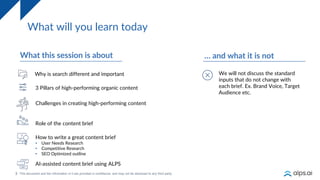 3
What will you learn today
What this session is about
3 Pillars of high-performing organic content
Role of the content brief
How to write a great content brief
• User Needs Research
• Competitive Research
• SEO Optimized outline
AI-assisted content brief using ALPS
… and what it is not
We will not discuss the standard
inputs that do not change with
each brief. Ex. Brand Voice, Target
Audience etc.
Challenges in creating high-performing content
Why is search different and important
 