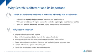 4
Why Search is different and its important
Why is search important
• Improve brand recognition and visibility
• Grow traffic for website and other channels (like social, referrals etc.)
• Positively influence sales and revenue without high spends like push channels
• Engage with customers even before they need your product/service at awareness stage
• Maintain influence in a specific niche or industry
• Ensure long-term business growth with minimal spends
Search is a pull channel and needs to be treated differently than push channels
• Pull works on naturally drawing consumer interest in your brand/products
• What gets served by search engines is only what is asked so capturing the search demand is critical
• Make your Relevant, interesting, and timely (on top of targeting the search demand)
 
