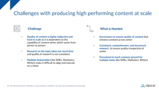 8
Challenges with producing high performing content at scale
• Quality of content is highly subjective and
hard to scale as it is dependent on the
capability of content writer which varies from
person to person.
• Research on the topic takes too much time
and quality of research is not consistent
• Multiple Stakeholders like SMEs, Marketers,
Writers make it difficult to align and execute
on a vision
Challenge
• Governance to ensure quality of content that
remains constant across writer
• Consistent, comprehensive, and structured
research to ensure quality irrespective of
writer
• Document to reach common ground for
multiple teams like SMEs, Marketers, Writers
What is Needed
 