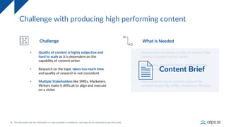 9
Challenge with producing high performing content
Challenge What is Needed
• Quality of content is highly subjective and
hard to scale as it is dependent on the
capability of content writer
• Research on the topic takes too much time
and quality of research is not consistent
• Multiple Stakeholders like SMEs, Marketers,
Writers make it difficult to align and execute
on a vision
• Governance to ensure quality of content that
remains constant across writer
• Consistent, comprehensive, and structured
research to ensure quality irrespective of
writer
• Document to reach common ground for
multiple teams like SMEs, Marketers, Writers
Content Brief
 