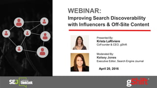 WEBINAR:
Improving Search Discoverability
with Influencers & Off-Site Content
April 20, 2016
Presented By:
Krista LaRiviere
CoFounder & CEO, gShift
Moderated By:
Kelsey Jones
Executive Editor, Search Engine Journal
 