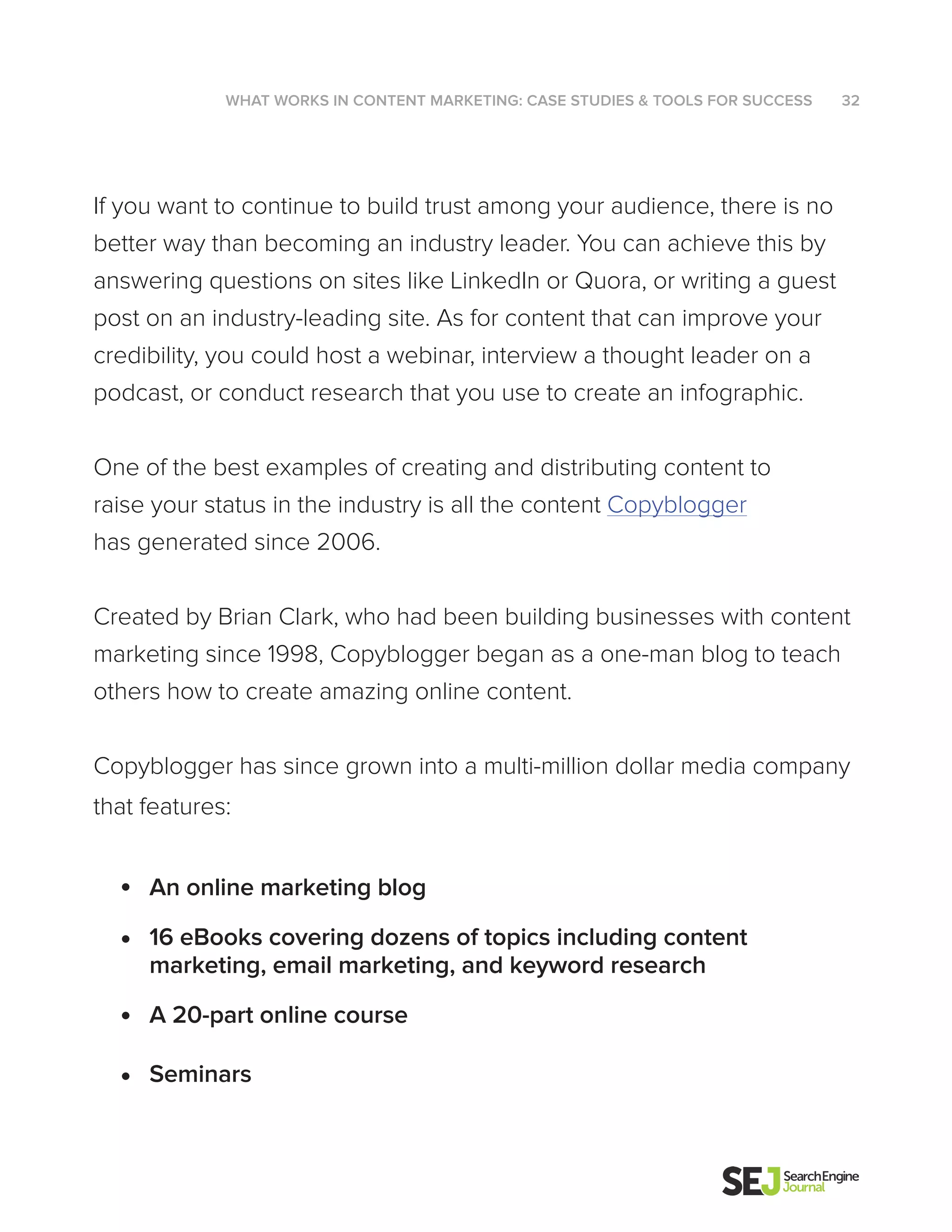 If you want to continue to build trust among your audience, there is no
better way than becoming an industry leader. You can achieve this by
answering questions on sites like LinkedIn or Quora, or writing a guest
post on an industry-leading site. As for content that can improve your
credibility, you could host a webinar, interview a thought leader on a
podcast, or conduct research that you use to create an infographic.
One of the best examples of creating and distributing content to
raise your status in the industry is all the content Copyblogger
has generated since 2006.
Created by Brian Clark, who had been building businesses with content
marketing since 1998, Copyblogger began as a one-man blog to teach
others how to create amazing online content.
Copyblogger has since grown into a multi-million dollar media company
that features:
An online marketing blog
16 eBooks covering dozens of topics including content
marketing, email marketing, and keyword research
A 20-part online course
Seminars
WHAT WORKS IN CONTENT MARKETING: CASE STUDIES & TOOLS FOR SUCCESS 32
 
