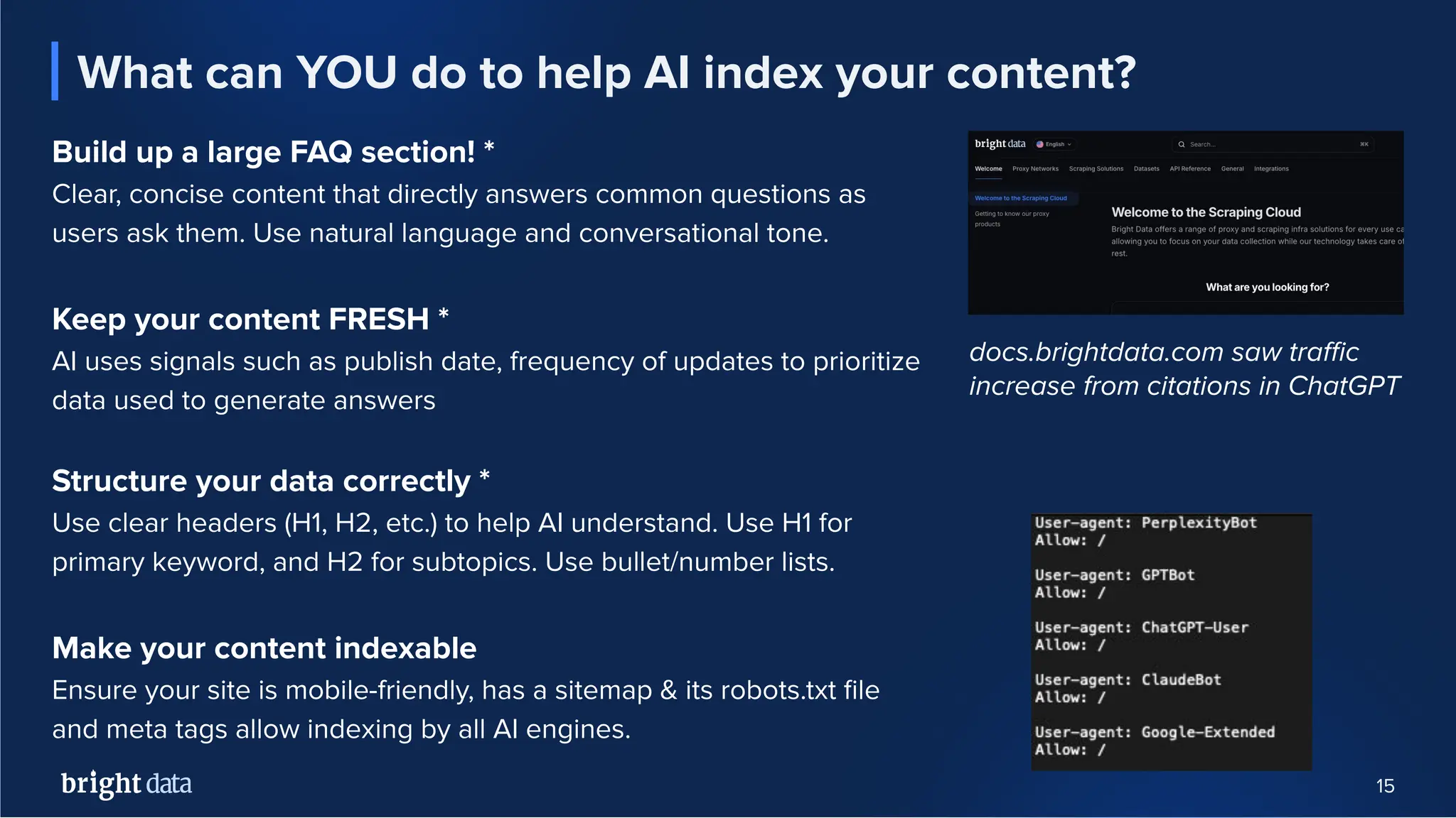 15
What can YOU do to help AI index your content?
Build up a large FAQ section! *
Clear, concise content that directly answers common questions as
users ask them. Use natural language and conversational tone.
Keep your content FRESH *
AI uses signals such as publish date, frequency of updates to prioritize
data used to generate answers
Structure your data correctly *
Use clear headers (H1, H2, etc.) to help AI understand. Use H1 for
primary keyword, and H2 for subtopics. Use bullet/number lists.
Make your content indexable
Ensure your site is mobile-friendly, has a sitemap & its robots.txt ﬁle
and meta tags allow indexing by all AI engines.
docs.brightdata.com saw traﬃc
increase from citations in ChatGPT
 