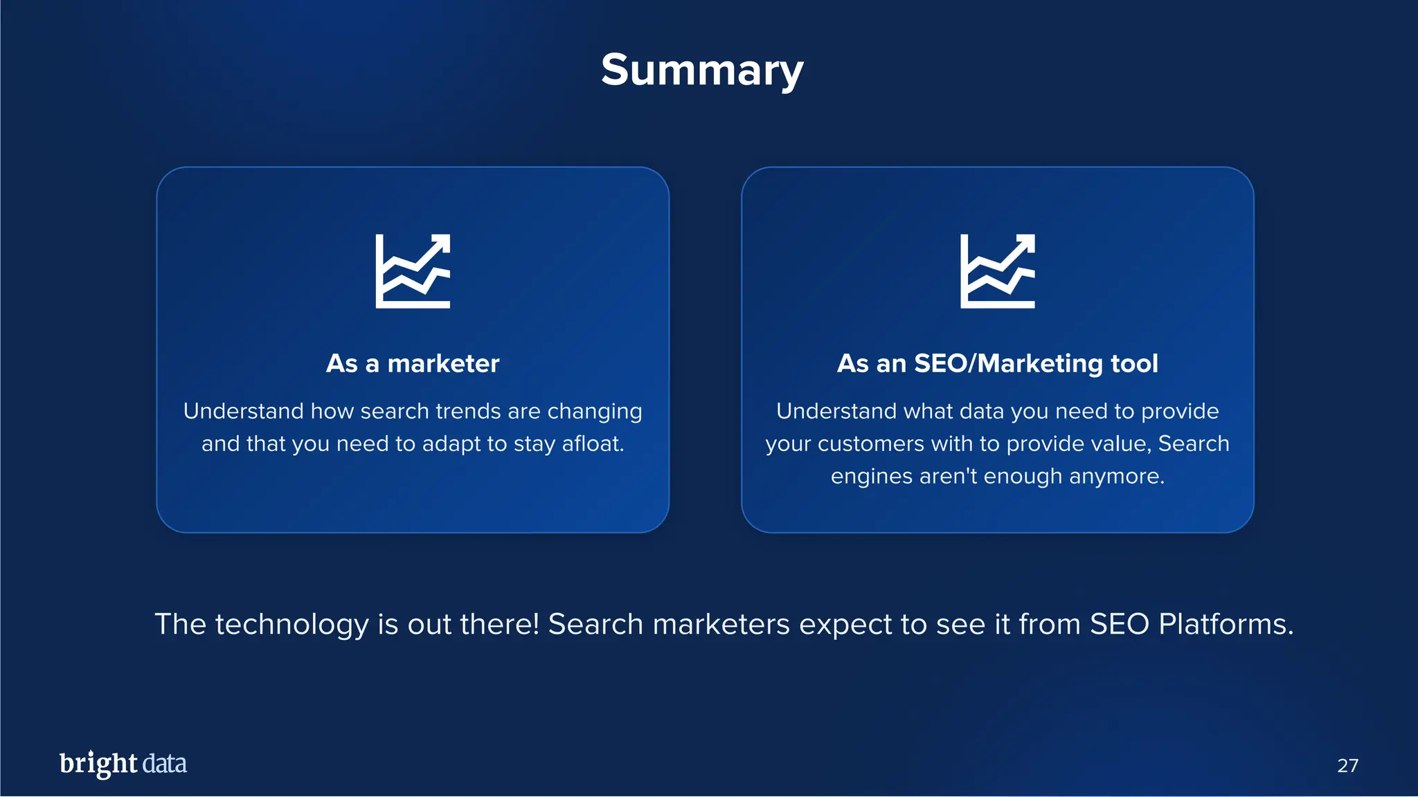 27
Summary
As an SEO/Marketing tool
Understand what data you need to provide
your customers with to provide value, Search
engines aren't enough anymore.
As a marketer
Understand how search trends are changing
and that you need to adapt to stay aﬂoat.
The technology is out there! Search marketers expect to see it from SEO Platforms.
 