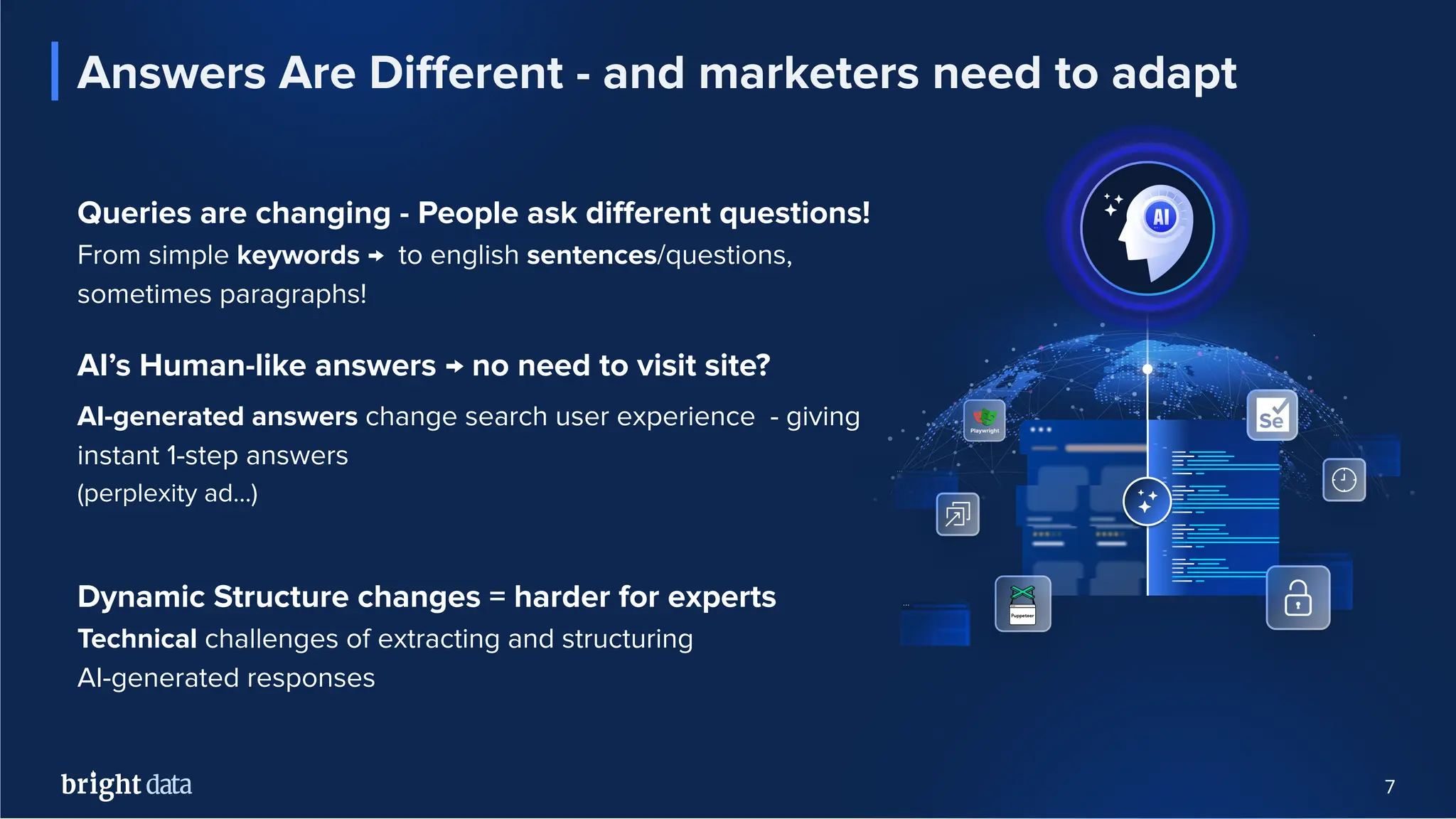 7
Answers Are Diﬀerent - and marketers need to adapt
Queries are changing - People ask diﬀerent questions!
From simple keywords → to english sentences/questions,
sometimes paragraphs!
AI’s Human-like answers → no need to visit site?
AI-generated answers change search user experience - giving
instant 1-step answers
(perplexity ad…)
Dynamic Structure changes = harder for experts
Technical challenges of extracting and structuring
AI-generated responses
 