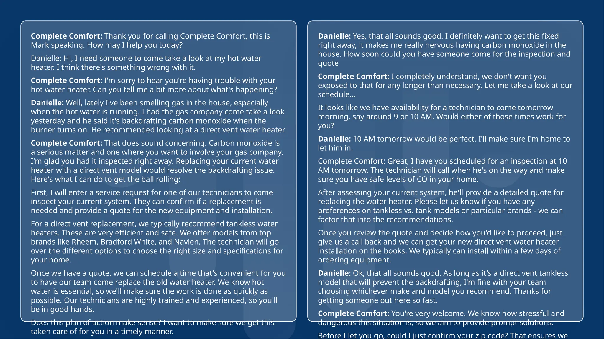 21
© Confidential 2025
Complete Comfort: Thank you for calling Complete Comfort, this is
Mark speaking. How may I help you today?
Danielle: Hi, I need someone to come take a look at my hot water
heater. I think there's something wrong with it.
Complete Comfort: I'm sorry to hear you're having trouble with your
hot water heater. Can you tell me a bit more about what's happening?
Danielle: Well, lately I've been smelling gas in the house, especially
when the hot water is running. I had the gas company come take a look
yesterday and he said it's backdrafting carbon monoxide when the
burner turns on. He recommended looking at a direct vent water heater.
Complete Comfort: That does sound concerning. Carbon monoxide is
a serious matter and one where you want to involve your gas company.
I'm glad you had it inspected right away. Replacing your current water
heater with a direct vent model would resolve the backdrafting issue.
Here's what I can do to get the ball rolling:
First, I will enter a service request for one of our technicians to come
inspect your current system. They can confirm if a replacement is
needed and provide a quote for the new equipment and installation.
For a direct vent replacement, we typically recommend tankless water
heaters. These are very efficient and safe. We offer models from top
brands like Rheem, Bradford White, and Navien. The technician will go
over the different options to choose the right size and specifications for
your home.
Once we have a quote, we can schedule a time that's convenient for you
to have our team come replace the old water heater. We know hot
water is essential, so we'll make sure the work is done as quickly as
possible. Our technicians are highly trained and experienced, so you'll
be in good hands.
Does this plan of action make sense? I want to make sure we get this
taken care of for you in a timely manner.
Danielle: Yes, that all sounds good. I definitely want to get this fixed
right away, it makes me really nervous having carbon monoxide in the
house. How soon could you have someone come for the inspection and
quote
Complete Comfort: I completely understand, we don't want you
exposed to that for any longer than necessary. Let me take a look at our
schedule...
It looks like we have availability for a technician to come tomorrow
morning, say around 9 or 10 AM. Would either of those times work for
you?
Danielle: 10 AM tomorrow would be perfect. I'll make sure I'm home to
let him in.
Complete Comfort: Great, I have you scheduled for an inspection at 10
AM tomorrow. The technician will call when he's on the way and make
sure you have safe levels of CO in your home.
After assessing your current system, he'll provide a detailed quote for
replacing the water heater. Please let us know if you have any
preferences on tankless vs. tank models or particular brands - we can
factor that into the recommendations.
Once you review the quote and decide how you'd like to proceed, just
give us a call back and we can get your new direct vent water heater
installation on the books. We typically can install within a few days of
ordering equipment.
Danielle: Ok, that all sounds good. As long as it's a direct vent tankless
model that will prevent the backdrafting, I'm fine with your team
choosing whichever make and model you recommend. Thanks for
getting someone out here so fast.
Complete Comfort: You're very welcome. We know how stressful and
dangerous this situation is, so we aim to provide prompt solutions.
Before I let you go, could I just confirm your zip code? That ensures we
 