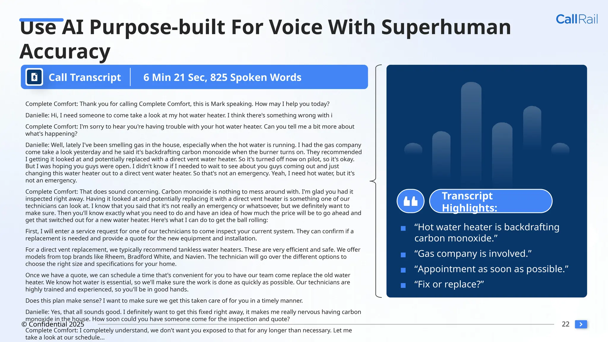 22
© Confidential 2025
Use AI Purpose-built For Voice With Superhuman
Accuracy
Call Transcript
Complete Comfort: Thank you for calling Complete Comfort, this is Mark speaking. How may I help you today?
Danielle: Hi, I need someone to come take a look at my hot water heater. I think there's something wrong with i
Complete Comfort: I'm sorry to hear you're having trouble with your hot water heater. Can you tell me a bit more about
what's happening?
Danielle: Well, lately I've been smelling gas in the house, especially when the hot water is running. I had the gas company
come take a look yesterday and he said it's backdrafting carbon monoxide when the burner turns on. They recommended
I getting it looked at and potentially replaced with a direct vent water heater. So it's turned off now on pilot, so it's okay.
But I was hoping you guys were open. I didn't know if I needed to wait to see about you guys coming out and just
changing this water heater out to a direct vent water heater. So that's not an emergency. Yeah, I need hot water, but it's
not an emergency.
Complete Comfort: That does sound concerning. Carbon monoxide is nothing to mess around with. I'm glad you had it
inspected right away. Having it looked at and potentially replacing it with a direct vent heater is something one of our
technicians can look at. I know that you said that it's not really an emergency or whatsoever, but we definitely want to
make sure. Then you'll know exactly what you need to do and have an idea of how much the price will be to go ahead and
get that switched out for a new water heater. Here's what I can do to get the ball rolling:
First, I will enter a service request for one of our technicians to come inspect your current system. They can confirm if a
replacement is needed and provide a quote for the new equipment and installation.
For a direct vent replacement, we typically recommend tankless water heaters. These are very efficient and safe. We offer
models from top brands like Rheem, Bradford White, and Navien. The technician will go over the different options to
choose the right size and specifications for your home.
Once we have a quote, we can schedule a time that's convenient for you to have our team come replace the old water
heater. We know hot water is essential, so we'll make sure the work is done as quickly as possible. Our technicians are
highly trained and experienced, so you'll be in good hands.
Does this plan make sense? I want to make sure we get this taken care of for you in a timely manner.
Danielle: Yes, that all sounds good. I definitely want to get this fixed right away, it makes me really nervous having carbon
monoxide in the house. How soon could you have someone come for the inspection and quote?
Complete Comfort: I completely understand, we don't want you exposed to that for any longer than necessary. Let me
take a look at our schedule...
Transcript
Highlights:
▪ “Hot water heater is backdrafting
carbon monoxide.”
▪ “Gas company is involved.”
▪ “Appointment as soon as possible.”
▪ “Fix or replace?”
6 Min 21 Sec, 825 Spoken Words
 