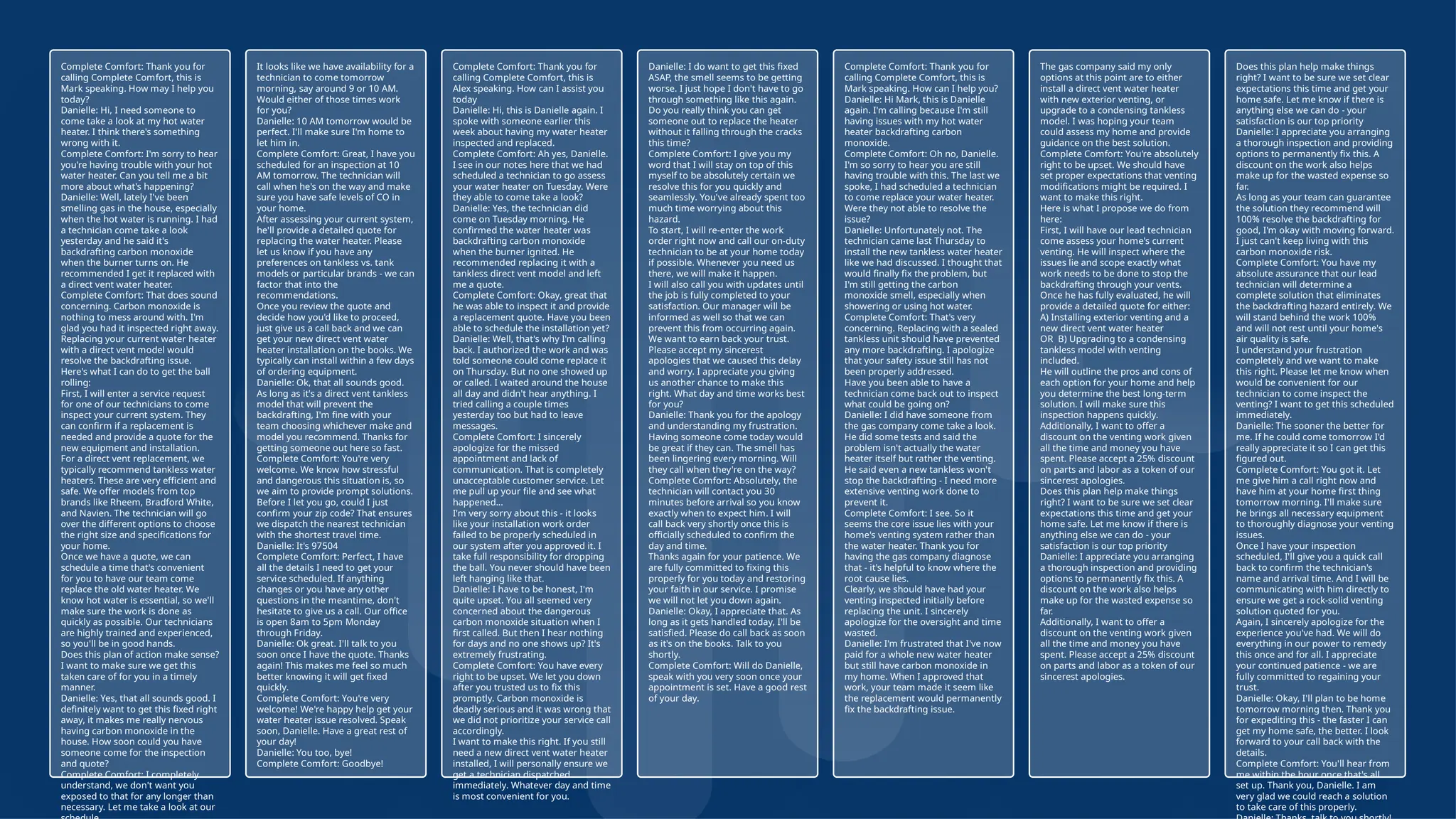 23
© Confidential 2025
Complete Comfort: Thank you for
calling Complete Comfort, this is
Mark speaking. How may I help you
today?
Danielle: Hi, I need someone to
come take a look at my hot water
heater. I think there's something
wrong with it.
Complete Comfort: I'm sorry to hear
you're having trouble with your hot
water heater. Can you tell me a bit
more about what's happening?
Danielle: Well, lately I've been
smelling gas in the house, especially
when the hot water is running. I had
a technician come take a look
yesterday and he said it's
backdrafting carbon monoxide
when the burner turns on. He
recommended I get it replaced with
a direct vent water heater.
Complete Comfort: That does sound
concerning. Carbon monoxide is
nothing to mess around with. I'm
glad you had it inspected right away.
Replacing your current water heater
with a direct vent model would
resolve the backdrafting issue.
Here's what I can do to get the ball
rolling:
First, I will enter a service request
for one of our technicians to come
inspect your current system. They
can confirm if a replacement is
needed and provide a quote for the
new equipment and installation.
For a direct vent replacement, we
typically recommend tankless water
heaters. These are very efficient and
safe. We offer models from top
brands like Rheem, Bradford White,
and Navien. The technician will go
over the different options to choose
the right size and specifications for
your home.
Once we have a quote, we can
schedule a time that's convenient
for you to have our team come
replace the old water heater. We
know hot water is essential, so we'll
make sure the work is done as
quickly as possible. Our technicians
are highly trained and experienced,
so you'll be in good hands.
Does this plan of action make sense?
I want to make sure we get this
taken care of for you in a timely
manner.
Danielle: Yes, that all sounds good. I
definitely want to get this fixed right
away, it makes me really nervous
having carbon monoxide in the
house. How soon could you have
someone come for the inspection
and quote?
Complete Comfort: I completely
understand, we don't want you
exposed to that for any longer than
necessary. Let me take a look at our
It looks like we have availability for a
technician to come tomorrow
morning, say around 9 or 10 AM.
Would either of those times work
for you?
Danielle: 10 AM tomorrow would be
perfect. I'll make sure I'm home to
let him in.
Complete Comfort: Great, I have you
scheduled for an inspection at 10
AM tomorrow. The technician will
call when he's on the way and make
sure you have safe levels of CO in
your home.
After assessing your current system,
he'll provide a detailed quote for
replacing the water heater. Please
let us know if you have any
preferences on tankless vs. tank
models or particular brands - we can
factor that into the
recommendations.
Once you review the quote and
decide how you'd like to proceed,
just give us a call back and we can
get your new direct vent water
heater installation on the books. We
typically can install within a few days
of ordering equipment.
Danielle: Ok, that all sounds good.
As long as it's a direct vent tankless
model that will prevent the
backdrafting, I'm fine with your
team choosing whichever make and
model you recommend. Thanks for
getting someone out here so fast.
Complete Comfort: You're very
welcome. We know how stressful
and dangerous this situation is, so
we aim to provide prompt solutions.
Before I let you go, could I just
confirm your zip code? That ensures
we dispatch the nearest technician
with the shortest travel time.
Danielle: It's 97504
Complete Comfort: Perfect, I have
all the details I need to get your
service scheduled. If anything
changes or you have any other
questions in the meantime, don't
hesitate to give us a call. Our office
is open 8am to 5pm Monday
through Friday.
Danielle: Ok great. I'll talk to you
soon once I have the quote. Thanks
again! This makes me feel so much
better knowing it will get fixed
quickly.
Complete Comfort: You're very
welcome! We're happy help get your
water heater issue resolved. Speak
soon, Danielle. Have a great rest of
your day!
Danielle: You too, bye!
Complete Comfort: Goodbye!
Complete Comfort: Thank you for
calling Complete Comfort, this is
Alex speaking. How can I assist you
today
Danielle: Hi, this is Danielle again. I
spoke with someone earlier this
week about having my water heater
inspected and replaced.
Complete Comfort: Ah yes, Danielle.
I see in our notes here that we had
scheduled a technician to go assess
your water heater on Tuesday. Were
they able to come take a look?
Danielle: Yes, the technician did
come on Tuesday morning. He
confirmed the water heater was
backdrafting carbon monoxide
when the burner ignited. He
recommended replacing it with a
tankless direct vent model and left
me a quote.
Complete Comfort: Okay, great that
he was able to inspect it and provide
a replacement quote. Have you been
able to schedule the installation yet?
Danielle: Well, that's why I'm calling
back. I authorized the work and was
told someone could come replace it
on Thursday. But no one showed up
or called. I waited around the house
all day and didn't hear anything. I
tried calling a couple times
yesterday too but had to leave
messages.
Complete Comfort: I sincerely
apologize for the missed
appointment and lack of
communication. That is completely
unacceptable customer service. Let
me pull up your file and see what
happened...
I'm very sorry about this - it looks
like your installation work order
failed to be properly scheduled in
our system after you approved it. I
take full responsibility for dropping
the ball. You never should have been
left hanging like that.
Danielle: I have to be honest, I'm
quite upset. You all seemed very
concerned about the dangerous
carbon monoxide situation when I
first called. But then I hear nothing
for days and no one shows up? It's
extremely frustrating.
Complete Comfort: You have every
right to be upset. We let you down
after you trusted us to fix this
promptly. Carbon monoxide is
deadly serious and it was wrong that
we did not prioritize your service call
accordingly.
I want to make this right. If you still
need a new direct vent water heater
installed, I will personally ensure we
get a technician dispatched
immediately. Whatever day and time
is most convenient for you.
Danielle: I do want to get this fixed
ASAP, the smell seems to be getting
worse. I just hope I don't have to go
through something like this again.
Do you really think you can get
someone out to replace the heater
without it falling through the cracks
this time?
Complete Comfort: I give you my
word that I will stay on top of this
myself to be absolutely certain we
resolve this for you quickly and
seamlessly. You've already spent too
much time worrying about this
hazard.
To start, I will re-enter the work
order right now and call our on-duty
technician to be at your home today
if possible. Whenever you need us
there, we will make it happen.
I will also call you with updates until
the job is fully completed to your
satisfaction. Our manager will be
informed as well so that we can
prevent this from occurring again.
We want to earn back your trust.
Please accept my sincerest
apologies that we caused this delay
and worry. I appreciate you giving
us another chance to make this
right. What day and time works best
for you?
Danielle: Thank you for the apology
and understanding my frustration.
Having someone come today would
be great if they can. The smell has
been lingering every morning. Will
they call when they're on the way?
Complete Comfort: Absolutely, the
technician will contact you 30
minutes before arrival so you know
exactly when to expect him. I will
call back very shortly once this is
officially scheduled to confirm the
day and time.
Thanks again for your patience. We
are fully committed to fixing this
properly for you today and restoring
your faith in our service. I promise
we will not let you down again.
Danielle: Okay, I appreciate that. As
long as it gets handled today, I'll be
satisfied. Please do call back as soon
as it's on the books. Talk to you
shortly.
Complete Comfort: Will do Danielle,
speak with you very soon once your
appointment is set. Have a good rest
of your day.
Complete Comfort: Thank you for
calling Complete Comfort, this is
Mark speaking. How can I help you?
Danielle: Hi Mark, this is Danielle
again. I'm calling because I'm still
having issues with my hot water
heater backdrafting carbon
monoxide.
Complete Comfort: Oh no, Danielle.
I'm so sorry to hear you are still
having trouble with this. The last we
spoke, I had scheduled a technician
to come replace your water heater.
Were they not able to resolve the
issue?
Danielle: Unfortunately not. The
technician came last Thursday to
install the new tankless water heater
like we had discussed. I thought that
would finally fix the problem, but
I'm still getting the carbon
monoxide smell, especially when
showering or using hot water.
Complete Comfort: That's very
concerning. Replacing with a sealed
tankless unit should have prevented
any more backdrafting. I apologize
that your safety issue still has not
been properly addressed.
Have you been able to have a
technician come back out to inspect
what could be going on?
Danielle: I did have someone from
the gas company come take a look.
He did some tests and said the
problem isn't actually the water
heater itself but rather the venting.
He said even a new tankless won't
stop the backdrafting - I need more
extensive venting work done to
prevent it.
Complete Comfort: I see. So it
seems the core issue lies with your
home's venting system rather than
the water heater. Thank you for
having the gas company diagnose
that - it's helpful to know where the
root cause lies.
Clearly, we should have had your
venting inspected initially before
replacing the unit. I sincerely
apologize for the oversight and time
wasted.
Danielle: I'm frustrated that I've now
paid for a whole new water heater
but still have carbon monoxide in
my home. When I approved that
work, your team made it seem like
the replacement would permanently
fix the backdrafting issue.
The gas company said my only
options at this point are to either
install a direct vent water heater
with new exterior venting, or
upgrade to a condensing tankless
model. I was hoping your team
could assess my home and provide
guidance on the best solution.
Complete Comfort: You're absolutely
right to be upset. We should have
set proper expectations that venting
modifications might be required. I
want to make this right.
Here is what I propose we do from
here:
First, I will have our lead technician
come assess your home's current
venting. He will inspect where the
issues lie and scope exactly what
work needs to be done to stop the
backdrafting through your vents.
Once he has fully evaluated, he will
provide a detailed quote for either:
A) Installing exterior venting and a
new direct vent water heater
OR B) Upgrading to a condensing
tankless model with venting
included.
He will outline the pros and cons of
each option for your home and help
you determine the best long-term
solution. I will make sure this
inspection happens quickly.
Additionally, I want to offer a
discount on the venting work given
all the time and money you have
spent. Please accept a 25% discount
on parts and labor as a token of our
sincerest apologies.
Does this plan help make things
right? I want to be sure we set clear
expectations this time and get your
home safe. Let me know if there is
anything else we can do - your
satisfaction is our top priority
Danielle: I appreciate you arranging
a thorough inspection and providing
options to permanently fix this. A
discount on the work also helps
make up for the wasted expense so
far.
Additionally, I want to offer a
discount on the venting work given
all the time and money you have
spent. Please accept a 25% discount
on parts and labor as a token of our
sincerest apologies.
Does this plan help make things
right? I want to be sure we set clear
expectations this time and get your
home safe. Let me know if there is
anything else we can do - your
satisfaction is our top priority
Danielle: I appreciate you arranging
a thorough inspection and providing
options to permanently fix this. A
discount on the work also helps
make up for the wasted expense so
far.
As long as your team can guarantee
the solution they recommend will
100% resolve the backdrafting for
good, I'm okay with moving forward.
I just can't keep living with this
carbon monoxide risk.
Complete Comfort: You have my
absolute assurance that our lead
technician will determine a
complete solution that eliminates
the backdrafting hazard entirely. We
will stand behind the work 100%
and will not rest until your home's
air quality is safe.
I understand your frustration
completely and we want to make
this right. Please let me know when
would be convenient for our
technician to come inspect the
venting? I want to get this scheduled
immediately.
Danielle: The sooner the better for
me. If he could come tomorrow I'd
really appreciate it so I can get this
figured out.
Complete Comfort: You got it. Let
me give him a call right now and
have him at your home first thing
tomorrow morning. I'll make sure
he brings all necessary equipment
to thoroughly diagnose your venting
issues.
Once I have your inspection
scheduled, I'll give you a quick call
back to confirm the technician's
name and arrival time. And I will be
communicating with him directly to
ensure we get a rock-solid venting
solution quoted for you.
Again, I sincerely apologize for the
experience you've had. We will do
everything in our power to remedy
this once and for all. I appreciate
your continued patience - we are
fully committed to regaining your
trust.
Danielle: Okay, I'll plan to be home
tomorrow morning then. Thank you
for expediting this - the faster I can
get my home safe, the better. I look
forward to your call back with the
details.
Complete Comfort: You'll hear from
me within the hour once that's all
set up. Thank you, Danielle. I am
very glad we could reach a solution
to take care of this properly.
 