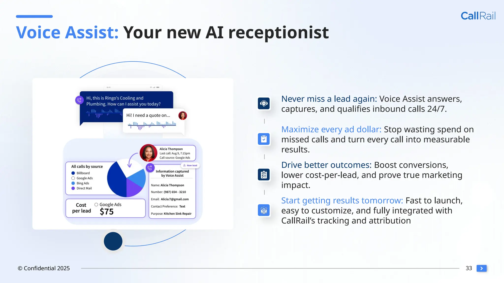 33
© Confidential 2025
Voice Assist: Your new AI receptionist
Never miss a lead again: Voice Assist answers,
captures, and qualifies inbound calls 24/7.
Maximize every ad dollar: Stop wasting spend on
missed calls and turn every call into measurable
results.
Drive better outcomes: Boost conversions,
lower cost-per-lead, and prove true marketing
impact.
Start getting results tomorrow: Fast to launch,
easy to customize, and fully integrated with
CallRail’s tracking and attribution
 