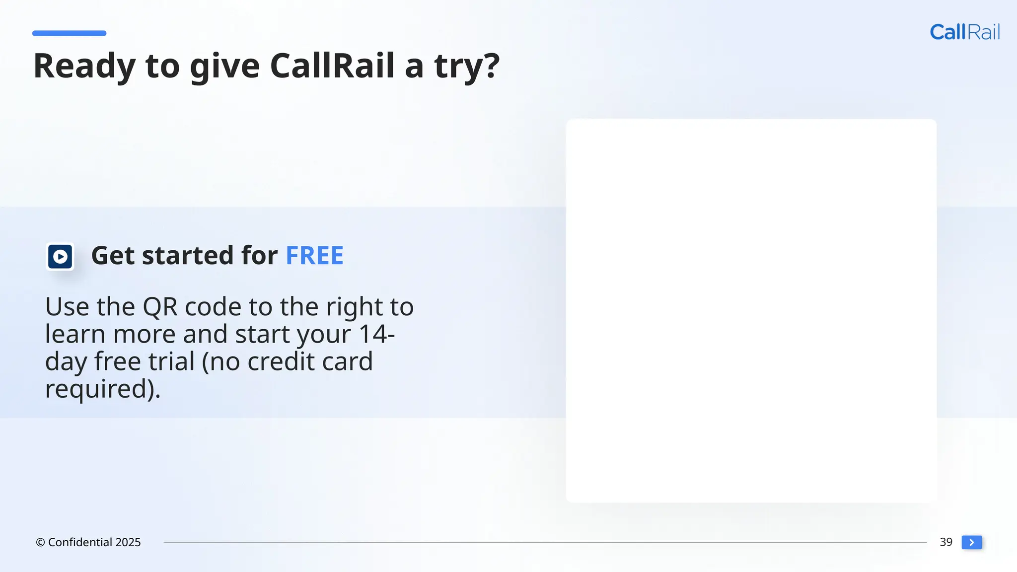39
© Confidential 2025
Use the QR code to the right to
learn more and start your 14-
day free trial (no credit card
required).
Get started for FREE
Ready to give CallRail a try?
 