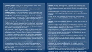21
© Confidential 2025
Complete Comfort: Thank you for calling Complete Comfort, this is
Mark speaking. How may I help you today?
Danielle: Hi, I need someone to come take a look at my hot water
heater. I think there's something wrong with it.
Complete Comfort: I'm sorry to hear you're having trouble with your
hot water heater. Can you tell me a bit more about what's happening?
Danielle: Well, lately I've been smelling gas in the house, especially
when the hot water is running. I had the gas company come take a look
yesterday and he said it's backdrafting carbon monoxide when the
burner turns on. He recommended looking at a direct vent water heater.
Complete Comfort: That does sound concerning. Carbon monoxide is
a serious matter and one where you want to involve your gas company.
I'm glad you had it inspected right away. Replacing your current water
heater with a direct vent model would resolve the backdrafting issue.
Here's what I can do to get the ball rolling:
First, I will enter a service request for one of our technicians to come
inspect your current system. They can confirm if a replacement is
needed and provide a quote for the new equipment and installation.
For a direct vent replacement, we typically recommend tankless water
heaters. These are very efficient and safe. We offer models from top
brands like Rheem, Bradford White, and Navien. The technician will go
over the different options to choose the right size and specifications for
your home.
Once we have a quote, we can schedule a time that's convenient for you
to have our team come replace the old water heater. We know hot
water is essential, so we'll make sure the work is done as quickly as
possible. Our technicians are highly trained and experienced, so you'll
be in good hands.
Does this plan of action make sense? I want to make sure we get this
taken care of for you in a timely manner.
Danielle: Yes, that all sounds good. I definitely want to get this fixed
right away, it makes me really nervous having carbon monoxide in the
house. How soon could you have someone come for the inspection and
quote
Complete Comfort: I completely understand, we don't want you
exposed to that for any longer than necessary. Let me take a look at our
schedule...
It looks like we have availability for a technician to come tomorrow
morning, say around 9 or 10 AM. Would either of those times work for
you?
Danielle: 10 AM tomorrow would be perfect. I'll make sure I'm home to
let him in.
Complete Comfort: Great, I have you scheduled for an inspection at 10
AM tomorrow. The technician will call when he's on the way and make
sure you have safe levels of CO in your home.
After assessing your current system, he'll provide a detailed quote for
replacing the water heater. Please let us know if you have any
preferences on tankless vs. tank models or particular brands - we can
factor that into the recommendations.
Once you review the quote and decide how you'd like to proceed, just
give us a call back and we can get your new direct vent water heater
installation on the books. We typically can install within a few days of
ordering equipment.
Danielle: Ok, that all sounds good. As long as it's a direct vent tankless
model that will prevent the backdrafting, I'm fine with your team
choosing whichever make and model you recommend. Thanks for
getting someone out here so fast.
Complete Comfort: You're very welcome. We know how stressful and
dangerous this situation is, so we aim to provide prompt solutions.
Before I let you go, could I just confirm your zip code? That ensures we
 