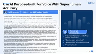 22
© Confidential 2025
Use AI Purpose-built For Voice With Superhuman
Accuracy
Call Transcript
Complete Comfort: Thank you for calling Complete Comfort, this is Mark speaking. How may I help you today?
Danielle: Hi, I need someone to come take a look at my hot water heater. I think there's something wrong with i
Complete Comfort: I'm sorry to hear you're having trouble with your hot water heater. Can you tell me a bit more about
what's happening?
Danielle: Well, lately I've been smelling gas in the house, especially when the hot water is running. I had the gas company
come take a look yesterday and he said it's backdrafting carbon monoxide when the burner turns on. They recommended
I getting it looked at and potentially replaced with a direct vent water heater. So it's turned off now on pilot, so it's okay.
But I was hoping you guys were open. I didn't know if I needed to wait to see about you guys coming out and just
changing this water heater out to a direct vent water heater. So that's not an emergency. Yeah, I need hot water, but it's
not an emergency.
Complete Comfort: That does sound concerning. Carbon monoxide is nothing to mess around with. I'm glad you had it
inspected right away. Having it looked at and potentially replacing it with a direct vent heater is something one of our
technicians can look at. I know that you said that it's not really an emergency or whatsoever, but we definitely want to
make sure. Then you'll know exactly what you need to do and have an idea of how much the price will be to go ahead and
get that switched out for a new water heater. Here's what I can do to get the ball rolling:
First, I will enter a service request for one of our technicians to come inspect your current system. They can confirm if a
replacement is needed and provide a quote for the new equipment and installation.
For a direct vent replacement, we typically recommend tankless water heaters. These are very efficient and safe. We offer
models from top brands like Rheem, Bradford White, and Navien. The technician will go over the different options to
choose the right size and specifications for your home.
Once we have a quote, we can schedule a time that's convenient for you to have our team come replace the old water
heater. We know hot water is essential, so we'll make sure the work is done as quickly as possible. Our technicians are
highly trained and experienced, so you'll be in good hands.
Does this plan make sense? I want to make sure we get this taken care of for you in a timely manner.
Danielle: Yes, that all sounds good. I definitely want to get this fixed right away, it makes me really nervous having carbon
monoxide in the house. How soon could you have someone come for the inspection and quote?
Complete Comfort: I completely understand, we don't want you exposed to that for any longer than necessary. Let me
take a look at our schedule...
Transcript
Highlights:
▪ “Hot water heater is backdrafting
carbon monoxide.”
▪ “Gas company is involved.”
▪ “Appointment as soon as possible.”
▪ “Fix or replace?”
6 Min 21 Sec, 825 Spoken Words
 