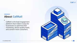5
© Confidential 2025
About CallRail
CallRail is the lead engagement
platform that makes it easy for
businesses to optimize their
marketing, attract quality leads,
and convert more customers.
 
