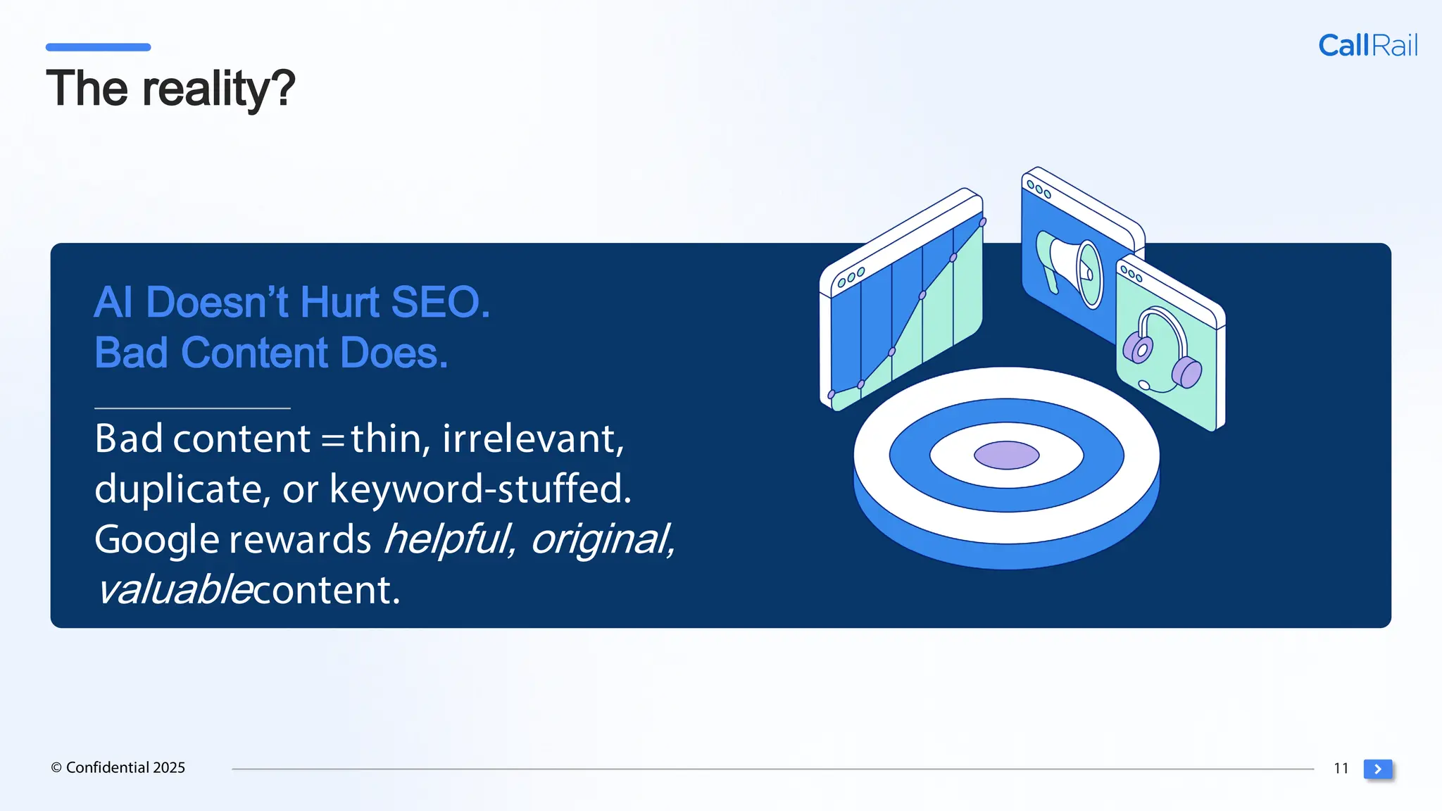 11
© Confidential 2025
The reality?
Bad content =thin, irrelevant,
duplicate, or keyword-stuffed.
Google rewards helpful, original,
valuablecontent.
AI Doesn’t Hurt SEO.
Bad Content Does.
 