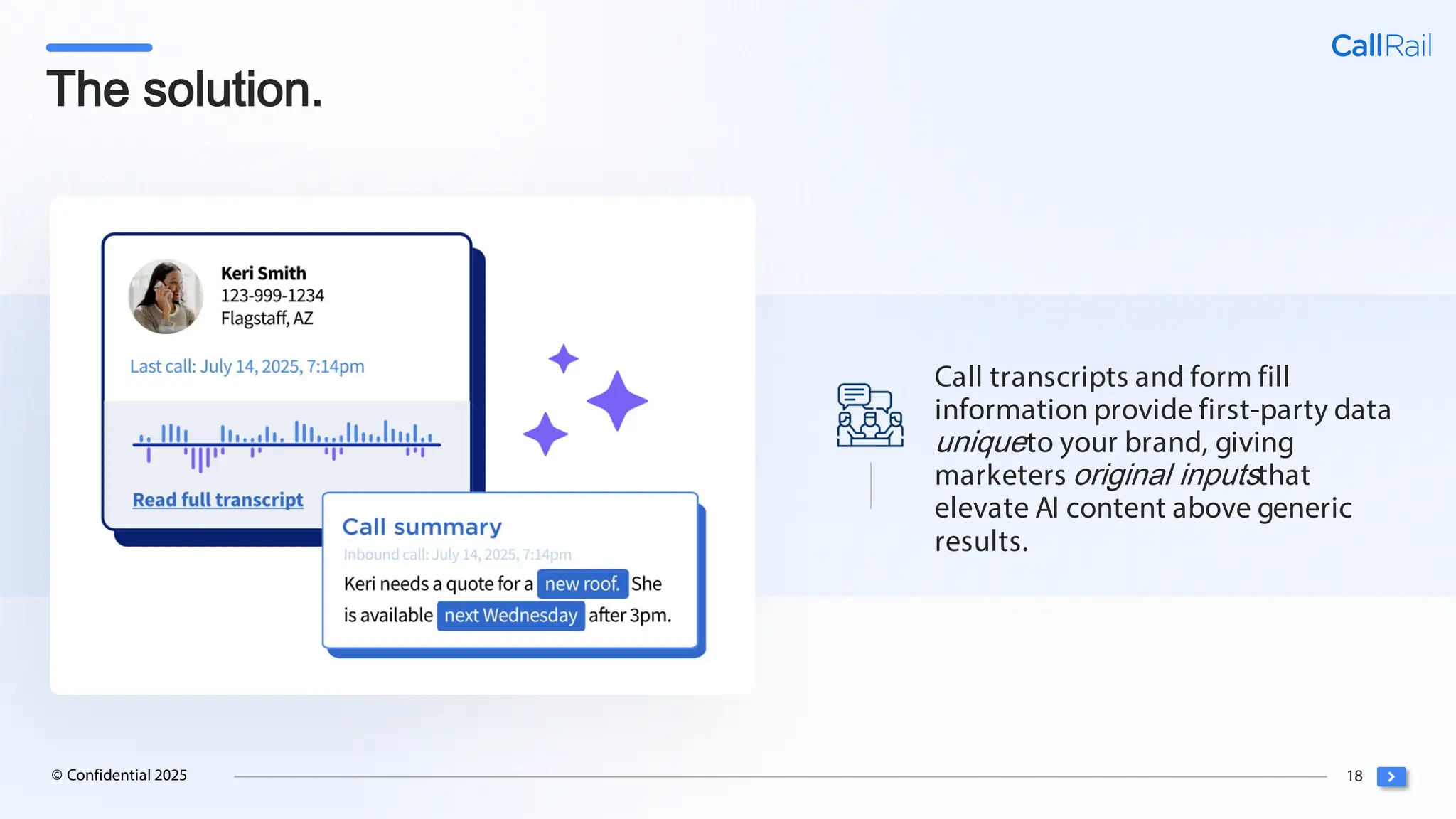 18
© Confidential 2025
The solution.
Call transcripts and form fill
information provide first-party data
uniqueto your brand, giving
marketers original inputsthat
elevate AI content above generic
results.
 
