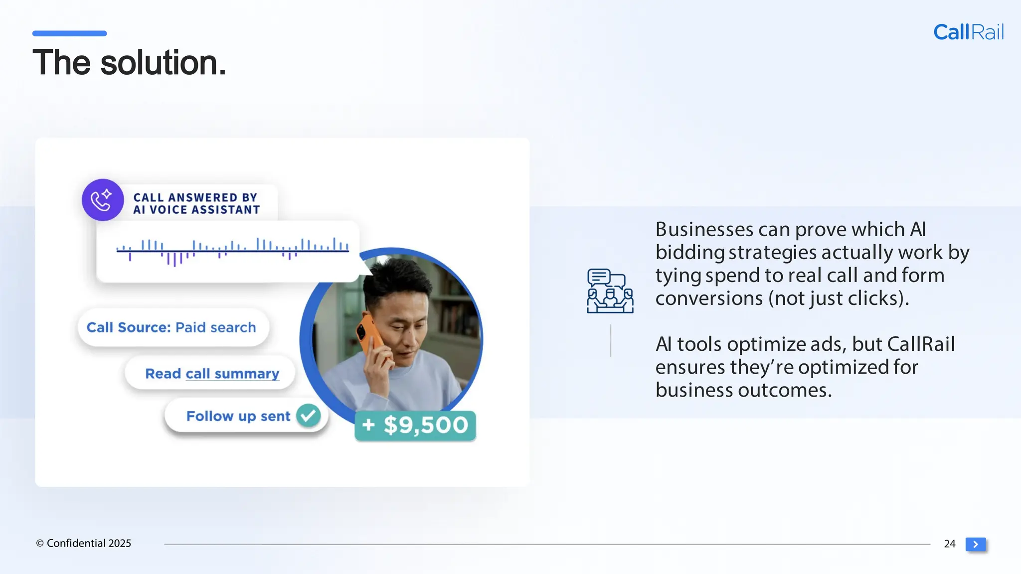 24
© Confidential 2025
The solution.
Businesses can prove which AI
biddingstrategies actually work by
tyingspend to real call and form
conversions (not just clicks).
AI tools optimize ads, but CallRail
ensures they’re optimized for
business outcomes.
 
