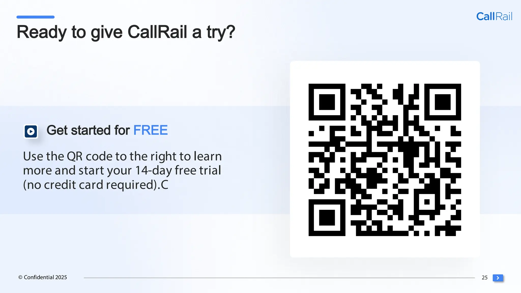 25
© Confidential 2025
Use the QR code to the right to learn
more and start your 14-day free trial
(no credit card required).C
Get started for FREE
Ready to give CallRail a try?
 