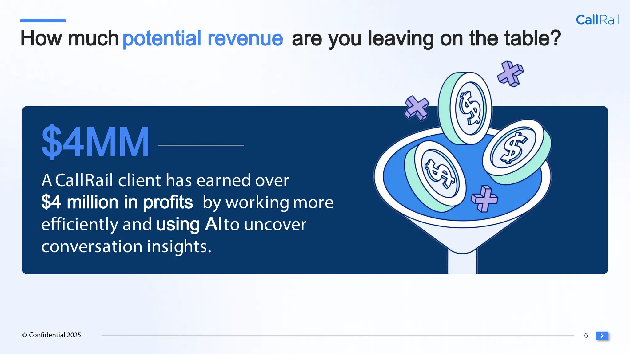 6
© Confidential 2025
How muchpotential revenue are you leaving on the table?
ACallRail client has earned over
$4 million in profits by working more
efficiently and using AIto uncover
conversation insights.
$4MM
 