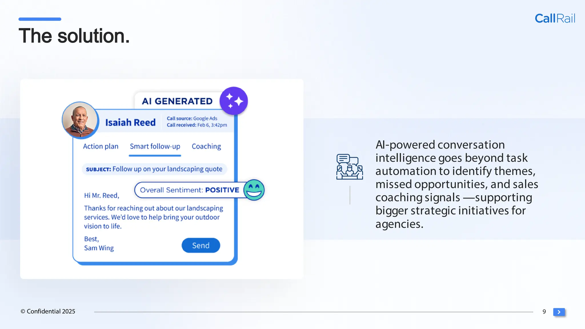 9
© Confidential 2025
The solution.
AI-powered conversation
intelligence goes beyond task
automation to identify themes,
missed opportunities, and sales
coachingsignals —supporting
bigger strategic initiatives for
agencies.
 