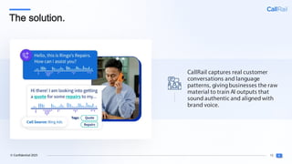 15
© Confidential 2025
The solution.
CallRail captures real customer
conversations and language
patterns, givingbusinesses the raw
material to train AI outputs that
sound authentic and aligned with
brand voice.
 