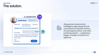 9
© Confidential 2025
The solution.
AI-powered conversation
intelligence goes beyond task
automation to identify themes,
missed opportunities, and sales
coachingsignals —supporting
bigger strategic initiatives for
agencies.
 