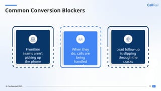 12
© Confidential 2025
Common Conversion Blockers
Frontline
teams aren’t
picking up
the phone
When they
do, calls are
being
handled
poorly
Lead follow-up
is slipping
through the
cracks
 