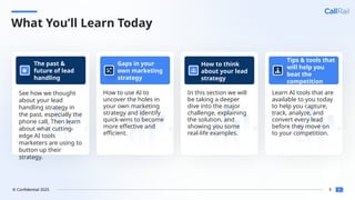 8
© Confidential 2025
What You’ll Learn Today
v
See how we thought
about your lead
handling strategy in
the past, especially the
phone call. Then learn
about what cutting-
edge AI tools
marketers are using to
button up their
strategy.
The past &
future of lead
handling
v
How to use AI to
uncover the holes in
your own marketing
strategy and identify
quick-wins to become
more effective and
efficient.
Gaps in your
own marketing
strategy
v
In this section we will
be taking a deeper
dive into the major
challenge, explaining
the solution, and
showing you some
real-life examples.
How to think
about your lead
strategy
v
Learn AI tools that are
available to you today
to help you capture,
track, analyze, and
convert every lead
before they move on
to your competition.
Tips & tools that
will help you
beat the
competition
 