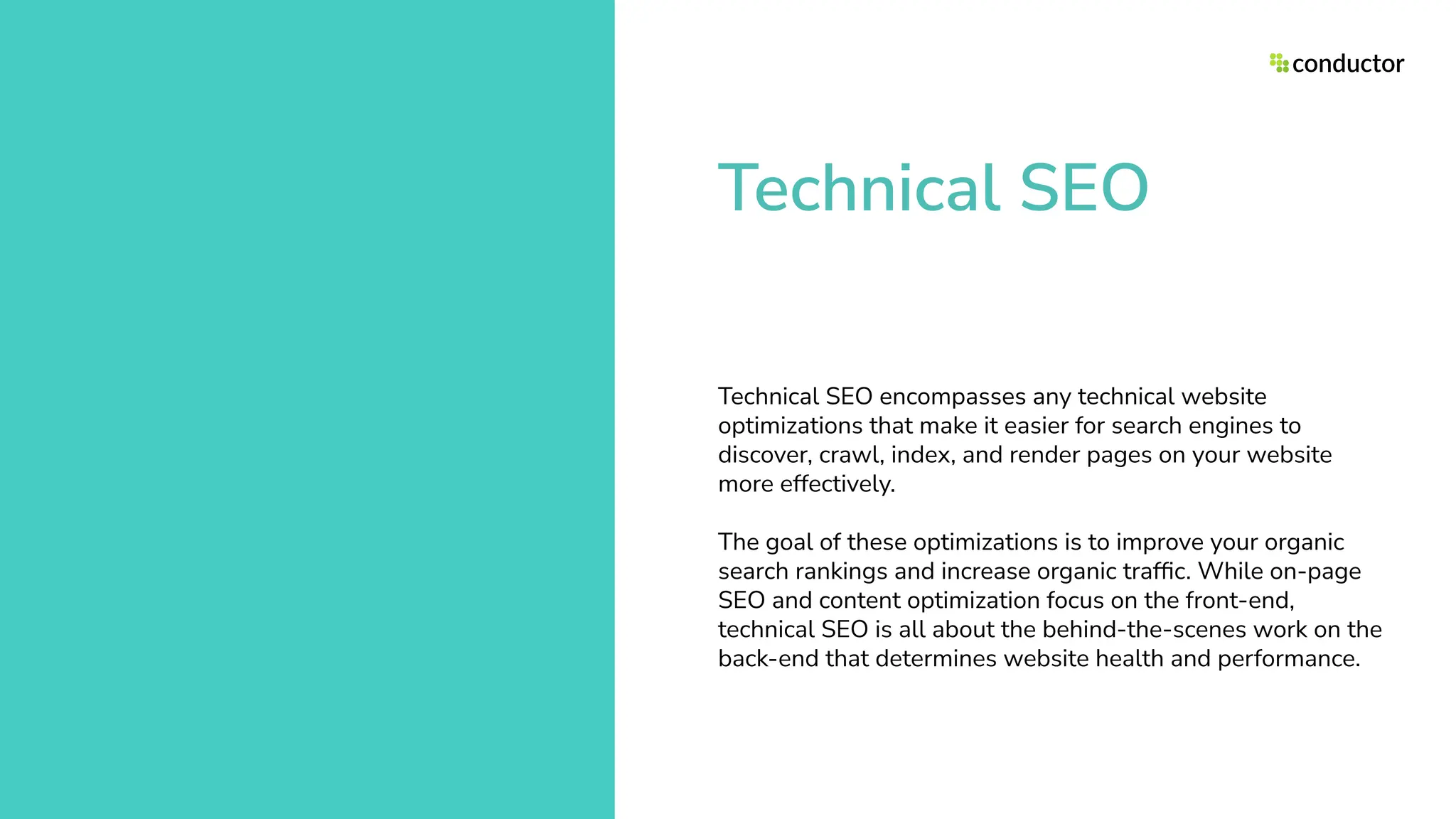 Technical SEO
Technical SEO encompasses any technical website
optimizations that make it easier for search engines to
discover, crawl, index, and render pages on your website
more effectively.
The goal of these optimizations is to improve your organic
search rankings and increase organic trafﬁc. While on-page
SEO and content optimization focus on the front-end,
technical SEO is all about the behind-the-scenes work on the
back-end that determines website health and performance.
 