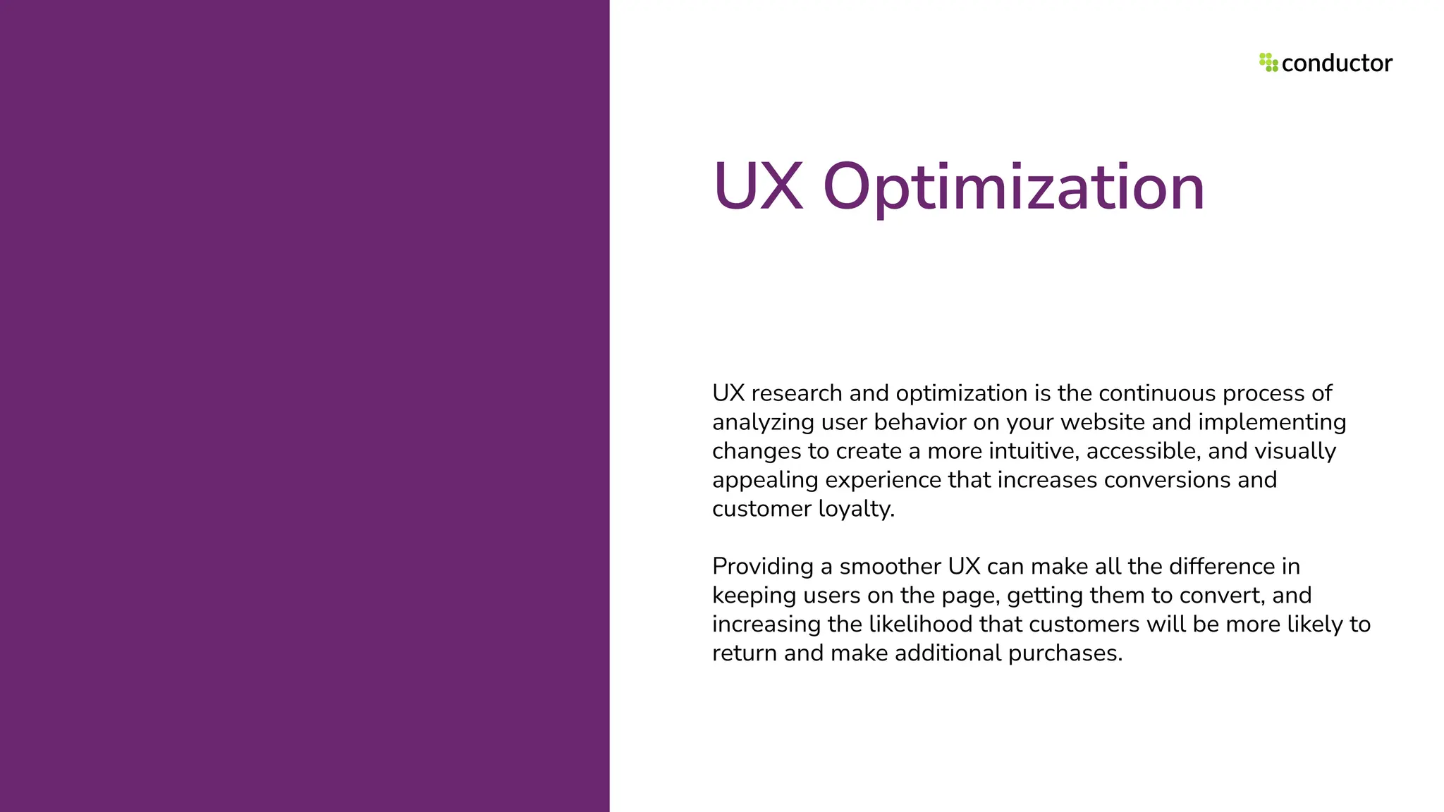 UX Optimization
UX research and optimization is the continuous process of
analyzing user behavior on your website and implementing
changes to create a more intuitive, accessible, and visually
appealing experience that increases conversions and
customer loyalty.
Providing a smoother UX can make all the difference in
keeping users on the page, getting them to convert, and
increasing the likelihood that customers will be more likely to
return and make additional purchases.
 