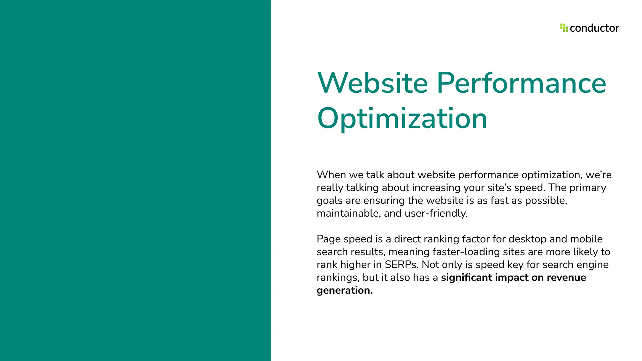 Website Performance
Optimization
When we talk about website performance optimization, we’re
really talking about increasing your site’s speed. The primary
goals are ensuring the website is as fast as possible,
maintainable, and user-friendly.
Page speed is a direct ranking factor for desktop and mobile
search results, meaning faster-loading sites are more likely to
rank higher in SERPs. Not only is speed key for search engine
rankings, but it also has a signiﬁcant impact on revenue
generation.
 