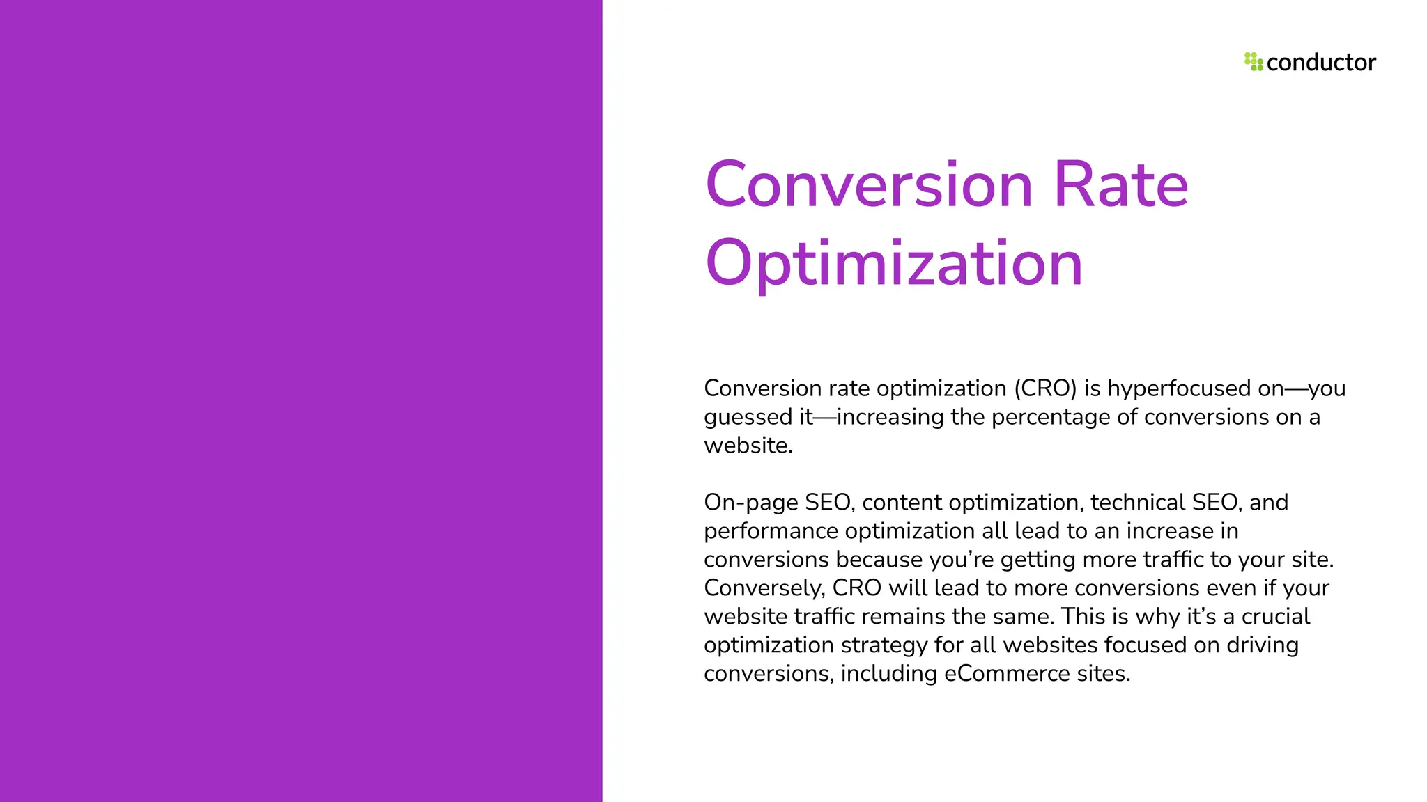 Conversion Rate
Optimization
Conversion rate optimization (CRO) is hyperfocused on—you
guessed it—increasing the percentage of conversions on a
website.
On-page SEO, content optimization, technical SEO, and
performance optimization all lead to an increase in
conversions because you’re getting more trafﬁc to your site.
Conversely, CRO will lead to more conversions even if your
website trafﬁc remains the same. This is why it’s a crucial
optimization strategy for all websites focused on driving
conversions, including eCommerce sites.
 