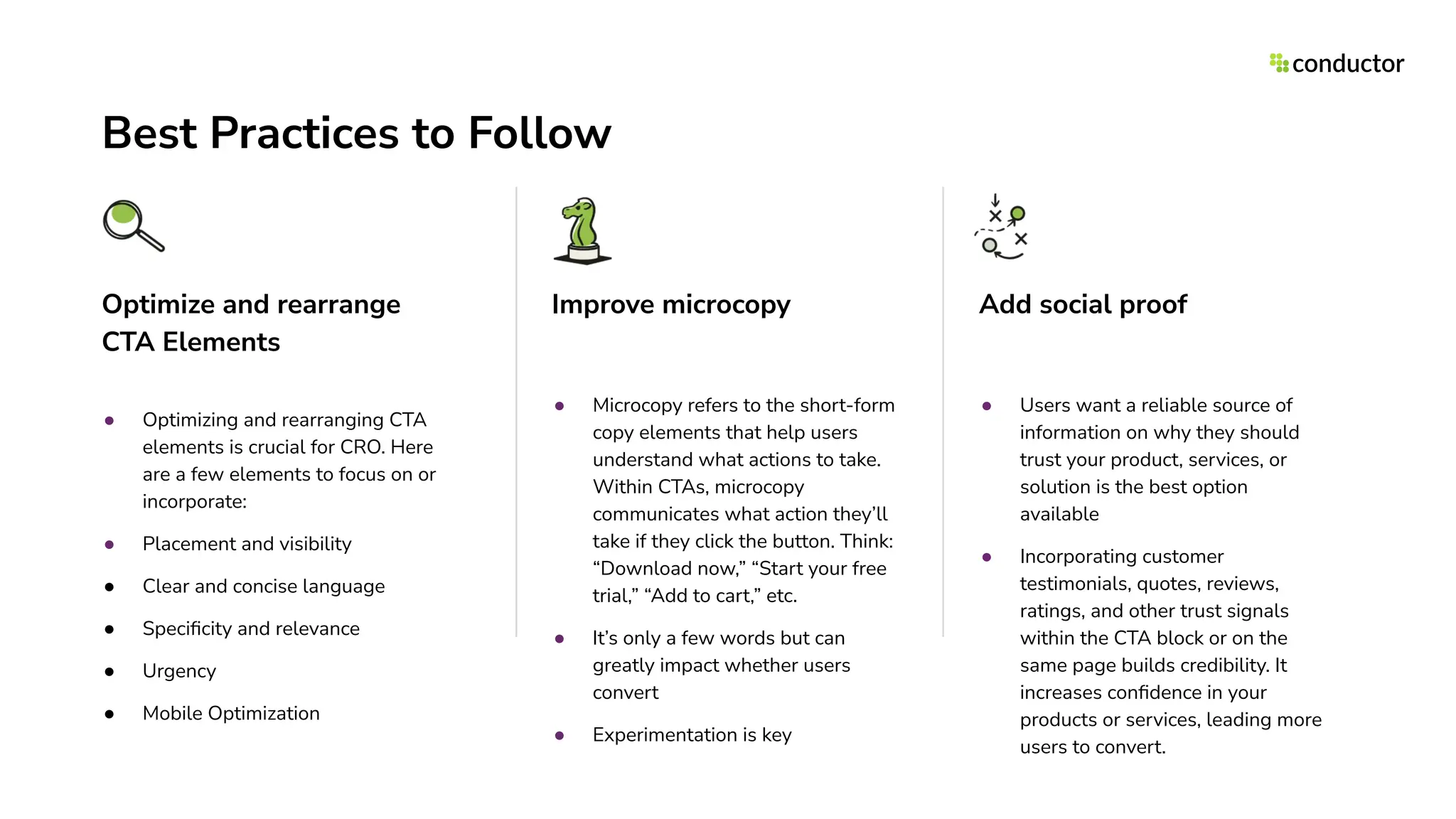 Best Practices to Follow
Optimize and rearrange
CTA Elements
● Optimizing and rearranging CTA
elements is crucial for CRO. Here
are a few elements to focus on or
incorporate:
● Placement and visibility
● Clear and concise language
● Speciﬁcity and relevance
● Urgency
● Mobile Optimization
Improve microcopy
● Microcopy refers to the short-form
copy elements that help users
understand what actions to take.
Within CTAs, microcopy
communicates what action they’ll
take if they click the button. Think:
“Download now,” “Start your free
trial,” “Add to cart,” etc.
● It’s only a few words but can
greatly impact whether users
convert
● Experimentation is key
Add social proof
● Users want a reliable source of
information on why they should
trust your product, services, or
solution is the best option
available
● Incorporating customer
testimonials, quotes, reviews,
ratings, and other trust signals
within the CTA block or on the
same page builds credibility. It
increases conﬁdence in your
products or services, leading more
users to convert.
 